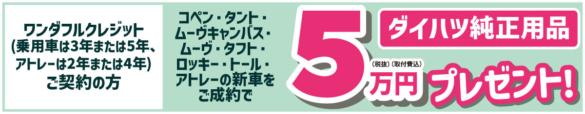 ワンダフルクレジット(乗用車は3年または5年、アトレーは2年または4年)ご契約の方　コペン・タント・ムーヴキャンバス・ムーヴ・タフト・ロッキー・トール・アトレーの新車をご成約でダイハツ純正用品5万円(税抜・取付費込)プレゼント